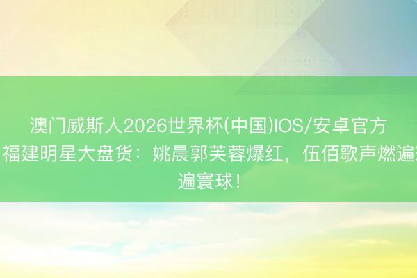 澳门威斯人2026世界杯(中国)IOS/安卓官方下载 福建明星大盘货：姚晨郭芙蓉爆红，伍佰歌声燃遍寰球！