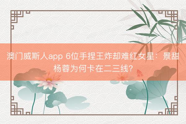 澳门威斯人app 6位手捏王炸却难红女星:景甜杨蓉为何卡在二三线?