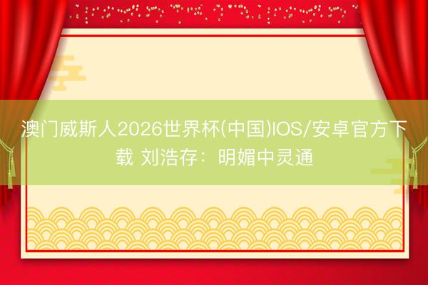 澳门威斯人2026世界杯(中国)IOS/安卓官方下载 刘浩存：明媚中灵通