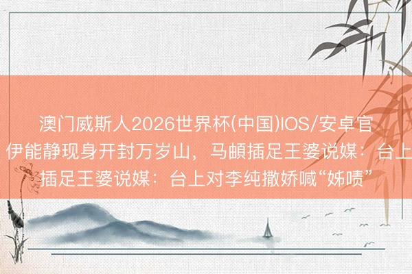 澳门威斯人2026世界杯(中国)IOS/安卓官方下载 孙杨、秦昊、伊能静现身开封万岁山，马頔插足王婆说媒：台上对李纯撒娇喊“姊啧”