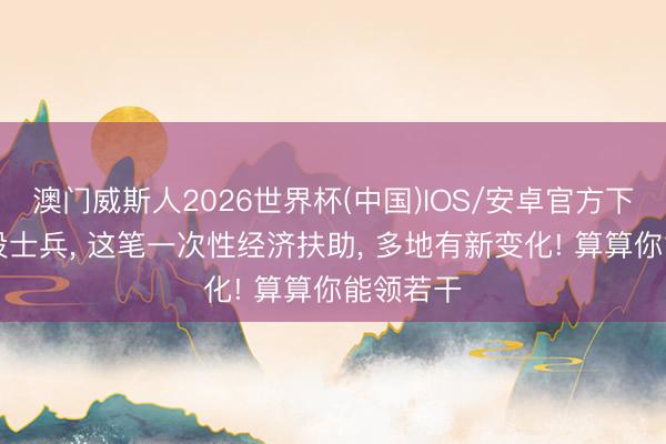 澳门威斯人2026世界杯(中国)IOS/安卓官方下载 @退役士兵, 这笔一次性经济扶助, 多地有新变化! 算算你能领若干