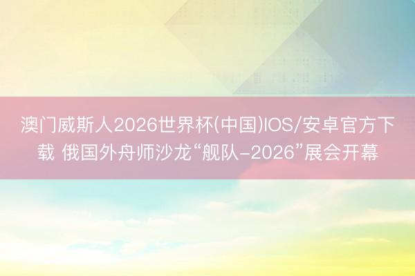 澳门威斯人2026世界杯(中国)IOS/安卓官方下载 俄国外舟师沙龙“舰队-2026”展会开幕