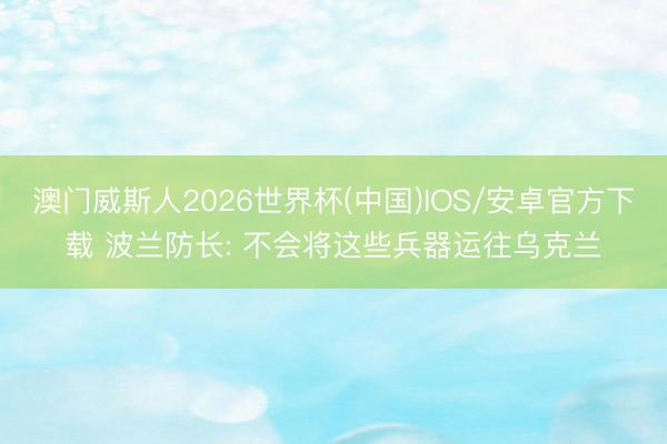 澳门威斯人2026世界杯(中国)IOS/安卓官方下载 波兰防长: 不会将这些兵器运往乌克兰