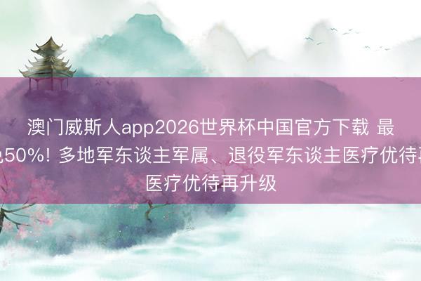 澳门威斯人app2026世界杯中国官方下载 最高减免50%! 多地军东谈主军属、退役军东谈主医疗优待再升级