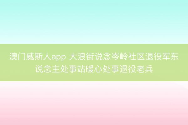 澳门威斯人app 大浪街说念岑岭社区退役军东说念主处事站暖心处事退役老兵