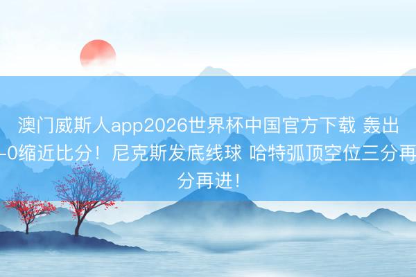 澳门威斯人app2026世界杯中国官方下载 轰出13-0缩近比分！尼克斯发底线球 哈特弧顶空位三分再进！
