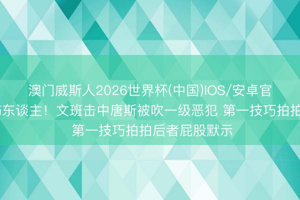 澳门威斯人2026世界杯(中国)IOS/安卓官方下载 没思伤东谈主！文班击中唐斯被吹一级恶犯 第一技巧拍拍后者屁股默示
