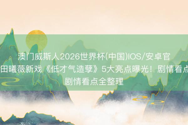 澳门威斯人2026世界杯(中国)IOS/安卓官方下载 田曦薇新戏《低才气造孽》5大亮点曝光！剧情看点全整理