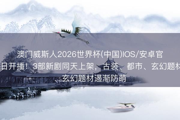澳门威斯人2026世界杯(中国)IOS/安卓官方下载 本日开播！3部新剧同天上架，古装、都市、玄幻题材遏渐防萌
