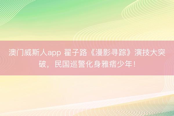 澳门威斯人app 翟子路《漫影寻踪》演技大突破,民国巡警化身雅痞少年!