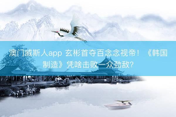 澳门威斯人app 玄彬首夺百念念视帝！《韩国制造》凭啥击败一众劲敌？