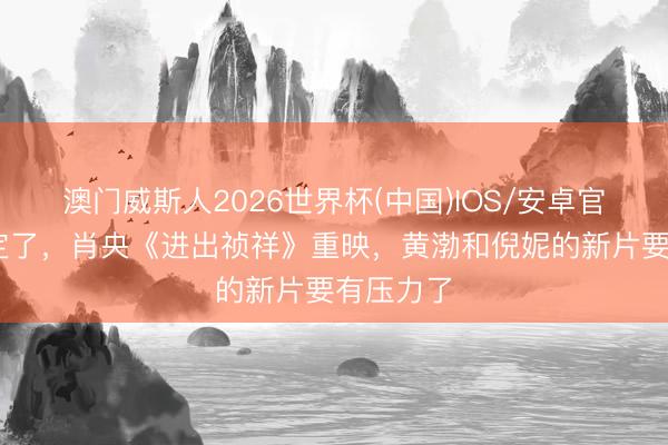 澳门威斯人2026世界杯(中国)IOS/安卓官方下载 定了，肖央《进出祯祥》重映，黄渤和倪妮的新片要有压力了