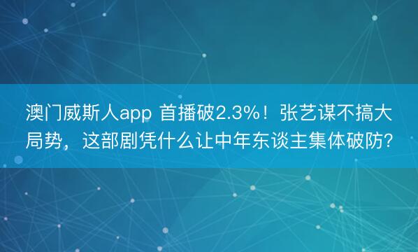 澳门威斯人app 首播破2.3%！张艺谋不搞大局势，这部剧凭什么让中年东谈主集体破防？