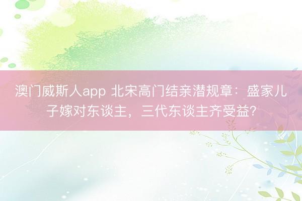 澳门威斯人app 北宋高门结亲潜规章：盛家儿子嫁对东谈主，三代东谈主齐受益？