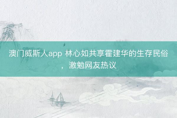 澳门威斯人app 林心如共享霍建华的生存民俗，激勉网友热议