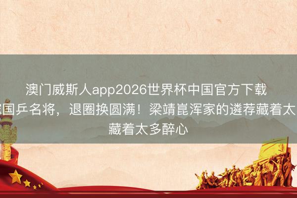 澳门威斯人app2026世界杯中国官方下载 两度嫁国乒名将，退圈换圆满！梁靖崑浑家的遴荐藏着太多醉心