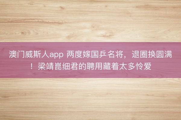 澳门威斯人app 两度嫁国乒名将，退圈换圆满！梁靖崑细君的聘用藏着太多怜爱