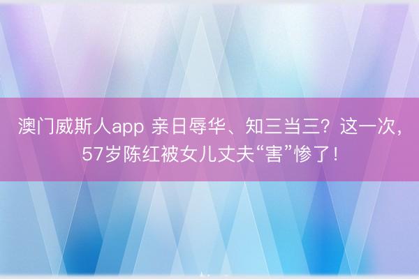 澳门威斯人app 亲日辱华、知三当三？这一次，57岁陈红被女儿丈夫“害”惨了！