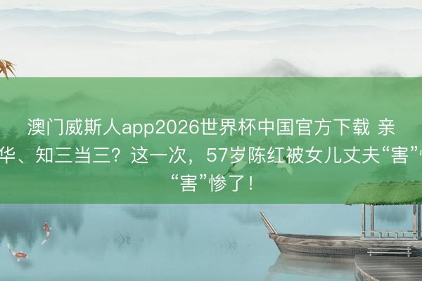 澳门威斯人app2026世界杯中国官方下载 亲日辱华、知三当三？这一次，57岁陈红被女儿丈夫“害”惨了！
