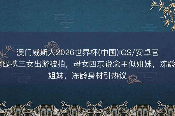 澳门威斯人2026世界杯(中国)IOS/安卓官方下载 钟丽缇携三女出游被拍，母女四东说念主似姐妹，冻龄身材引热议