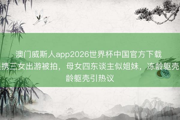 澳门威斯人app2026世界杯中国官方下载 钟丽缇携三女出游被拍，母女四东谈主似姐妹，冻龄躯壳引热议