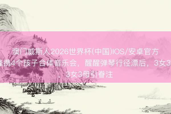 澳门威斯人2026世界杯(中国)IOS/安卓官方下载 汪峰携4个孩子合体音乐会，醒醒弹琴行径漂后，3女3母引眷注