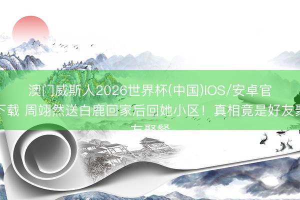 澳门威斯人2026世界杯(中国)IOS/安卓官方下载 周翊然送白鹿回家后回她小区!真相竟是好友聚餐