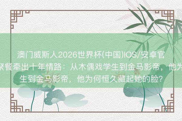 澳门威斯人2026世界杯(中国)IOS/安卓官方下载 彭昱畅深夜聚餐牵出十年情路：从木偶戏学生到金马影帝，他为何恒久藏起她的脸？
