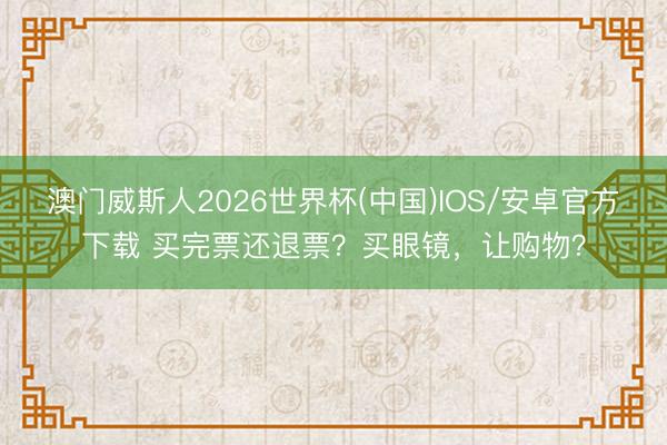 澳门威斯人2026世界杯(中国)IOS/安卓官方下载 买完票还退票？买眼镜，让购物？