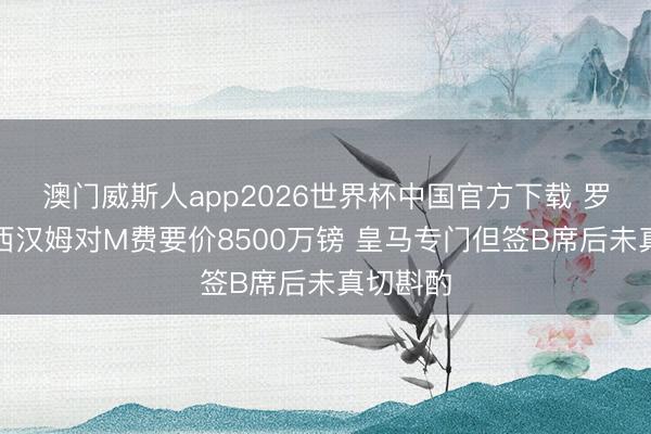 澳门威斯人app2026世界杯中国官方下载 罗马诺：西汉姆对M费要价8500万镑 皇马专门但签B席后未真切斟酌