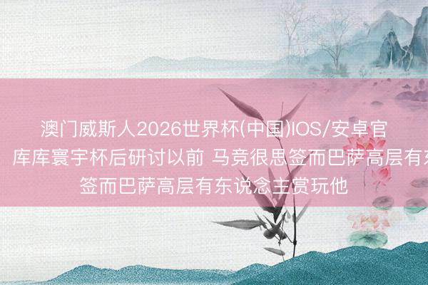 澳门威斯人2026世界杯(中国)IOS/安卓官方下载 罗马诺：库库寰宇杯后研讨以前 马竞很思签而巴萨高层有东说念主赏玩他