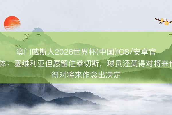 澳门威斯人2026世界杯(中国)IOS/安卓官方下载 每体：塞维利亚但愿留住桑切斯，球员还莫得对将来作念出决定