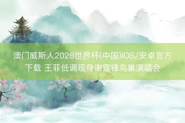 澳门威斯人2026世界杯(中国)IOS/安卓官方下载 王菲低调现身谢霆锋鸟巢演唱会