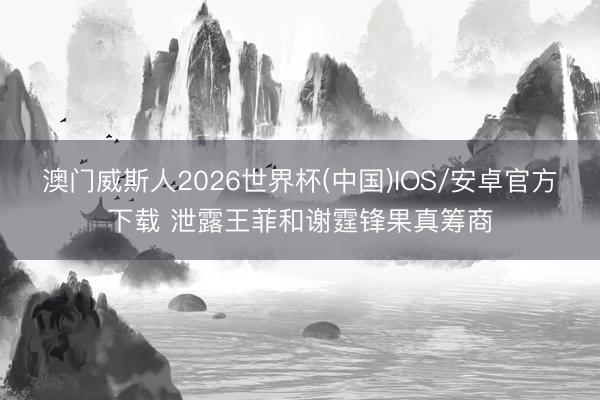 澳门威斯人2026世界杯(中国)IOS/安卓官方下载 泄露王菲和谢霆锋果真筹商