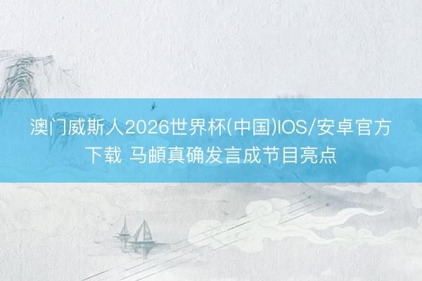 澳门威斯人2026世界杯(中国)IOS/安卓官方下载 马頔真确发言成节目亮点