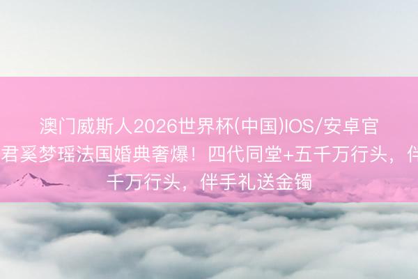 澳门威斯人2026世界杯(中国)IOS/安卓官方下载 何猷君奚梦瑶法国婚典奢爆！四代同堂+五千万行头，伴手礼送金镯
