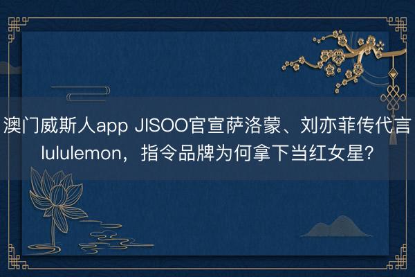 澳门威斯人app JISOO官宣萨洛蒙、刘亦菲传代言lululemon，指令品牌为何拿下当红女星？