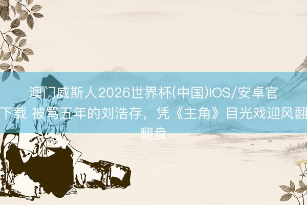 澳门威斯人2026世界杯(中国)IOS/安卓官方下载 被骂五年的刘浩存，凭《主角》目光戏迎风翻盘
