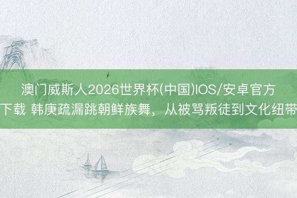 澳门威斯人2026世界杯(中国)IOS/安卓官方下载 韩庚疏漏跳朝鲜族舞，从被骂叛徒到文化纽带