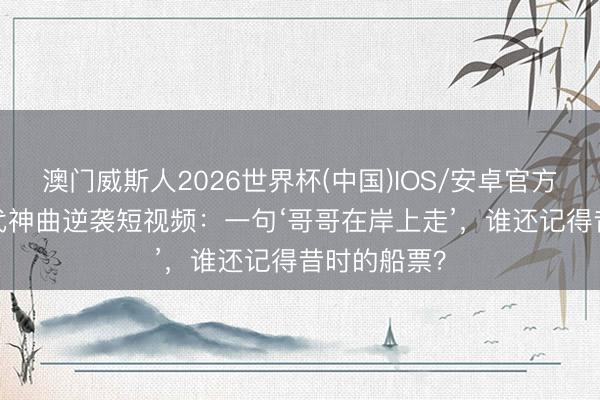 澳门威斯人2026世界杯(中国)IOS/安卓官方下载 90年代神曲逆袭短视频：一句‘哥哥在岸上走’，谁还记得昔时的船票？