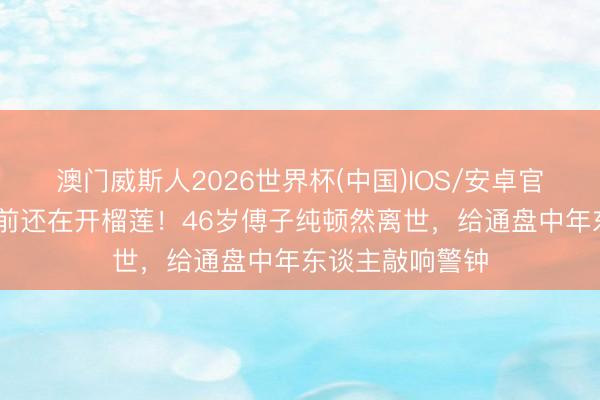 澳门威斯人2026世界杯(中国)IOS/安卓官方下载 半个月前还在开榴莲!46岁傅子纯顿然离世,给通盘中年东谈主敲响警钟