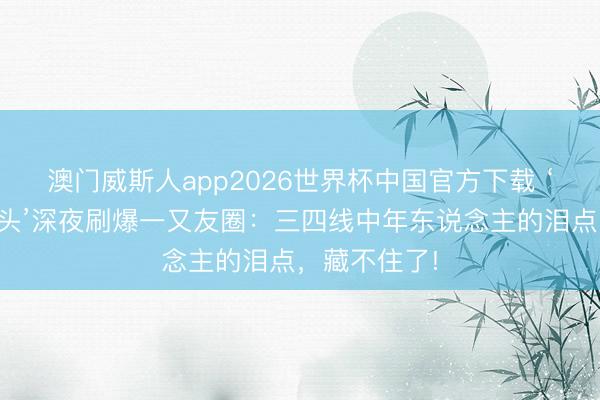 澳门威斯人app2026世界杯中国官方下载 ‘妹妹你坐船头’深夜刷爆一又友圈:三四线中年东说念主的泪点,藏不住了!