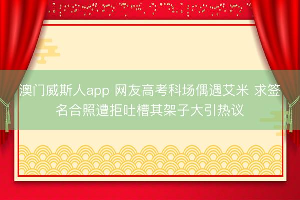 澳门威斯人app 网友高考科场偶遇艾米 求签名合照遭拒吐槽其架子大引热议