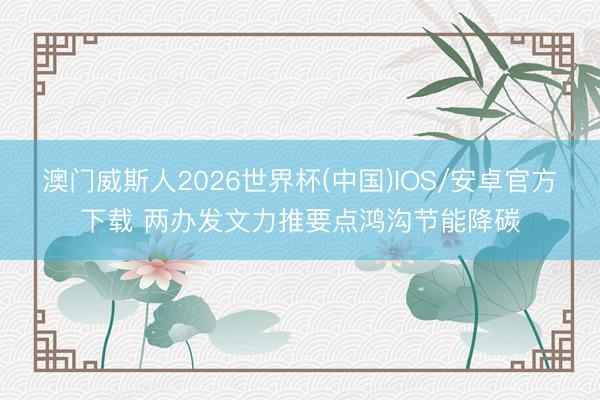 澳门威斯人2026世界杯(中国)IOS/安卓官方下载 两办发文力推要点鸿沟节能降碳