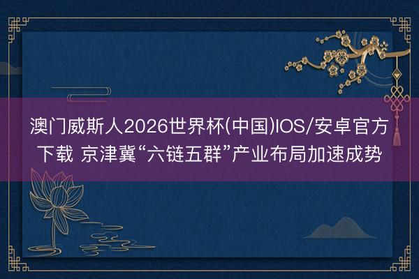 澳门威斯人2026世界杯(中国)IOS/安卓官方下载 京津冀“六链五群”产业布局加速成势