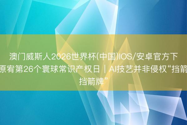 澳门威斯人2026世界杯(中国)IOS/安卓官方下载 原宥第26个寰球常识产权日｜AI技艺并非侵权“挡箭牌”