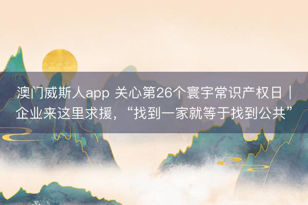 澳门威斯人app 关心第26个寰宇常识产权日｜企业来这里求援，“找到一家就等于找到公共”