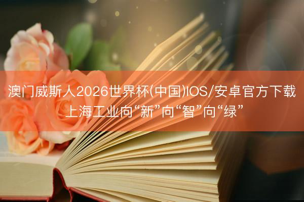澳门威斯人2026世界杯(中国)IOS/安卓官方下载 上海工业向“新”向“智”向“绿”