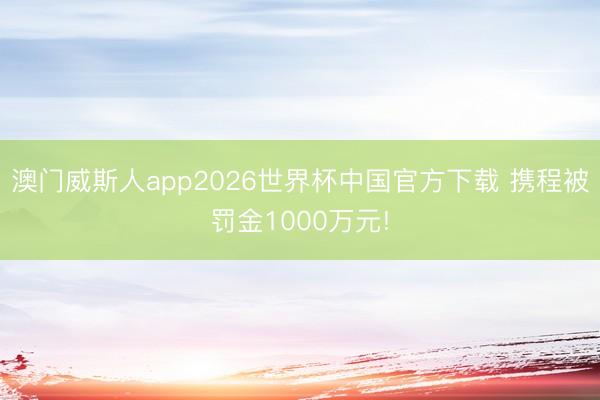 澳门威斯人app2026世界杯中国官方下载 携程被罚金1000万元!