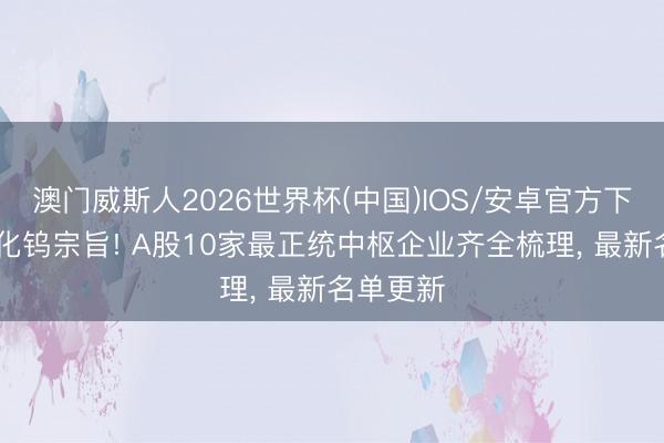 澳门威斯人2026世界杯(中国)IOS/安卓官方下载 六氟化钨宗旨! A股10家最正统中枢企业齐全梳理， 最新名单更新